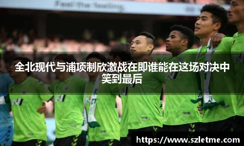 全北现代与浦项制欣激战在即谁能在这场对决中笑到最后